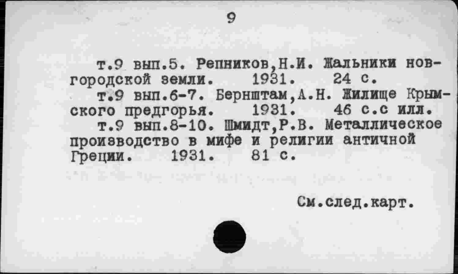 ﻿9
т.9 выл.5. Репников,Н.И. Жальники новгородской земли.	1931.	24 с.
т.9 выл.6-7. Бернштам,А.Н. Жилище Крым скоро предгорья.	1931.	46 С.С ИЛЛ.
т.9 вып.8-10. Шмидт,P.S. Металлическое производство в мифе и религии античной Греции. 1931.	81 с.
См.след.карт.